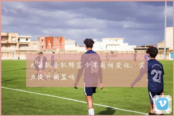 火箭队全队阵容今年有何变化，实力提升明显吗