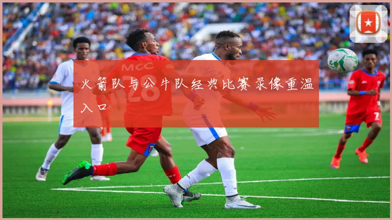 火箭队与公牛队经典比赛录像重温入口