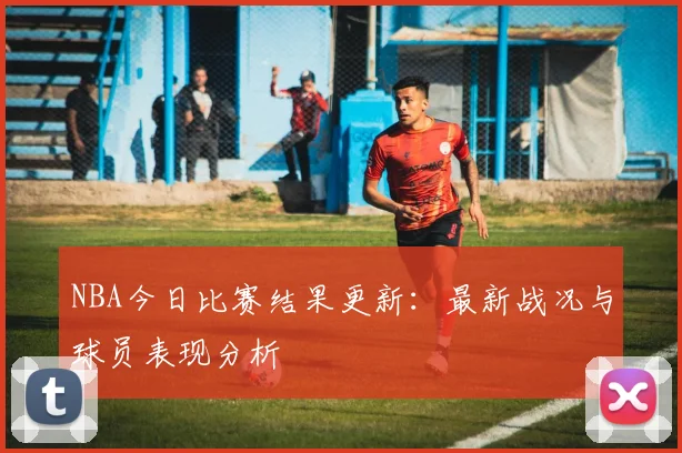 NBA今日比赛结果更新:最新战况与球员表现分析