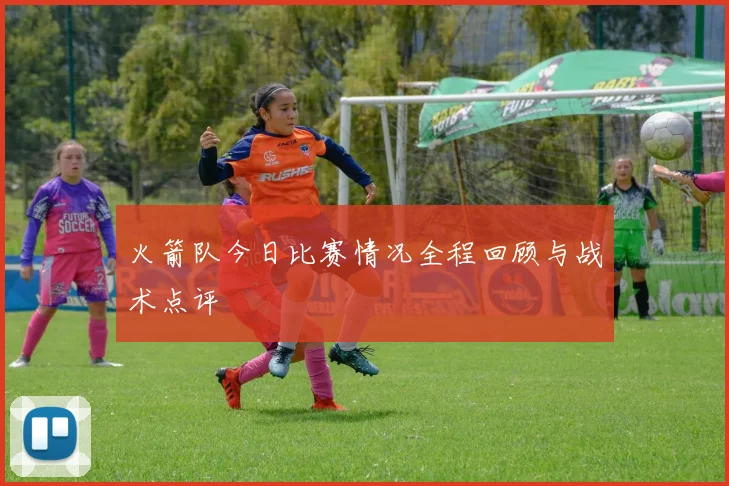 火箭队今日比赛情况全程回顾与战术点评